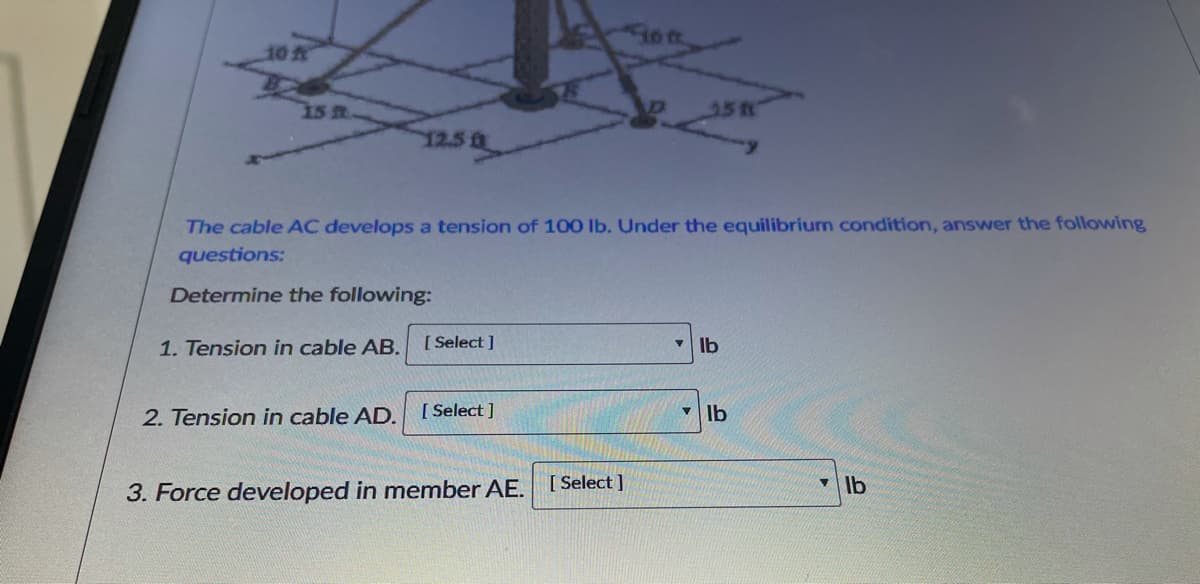 10
1s m.
35R
12.5
The cable AC develops a tension of 100 lb. Under the equilibrium condition, answer the following
questions:
Determine the following:
1. Tension in cable AB.
[ Select ]
Ib
2. Tension in cable AD.
[ Select ]
[ Select ]
• Ib
3. Force developed in member AE.
