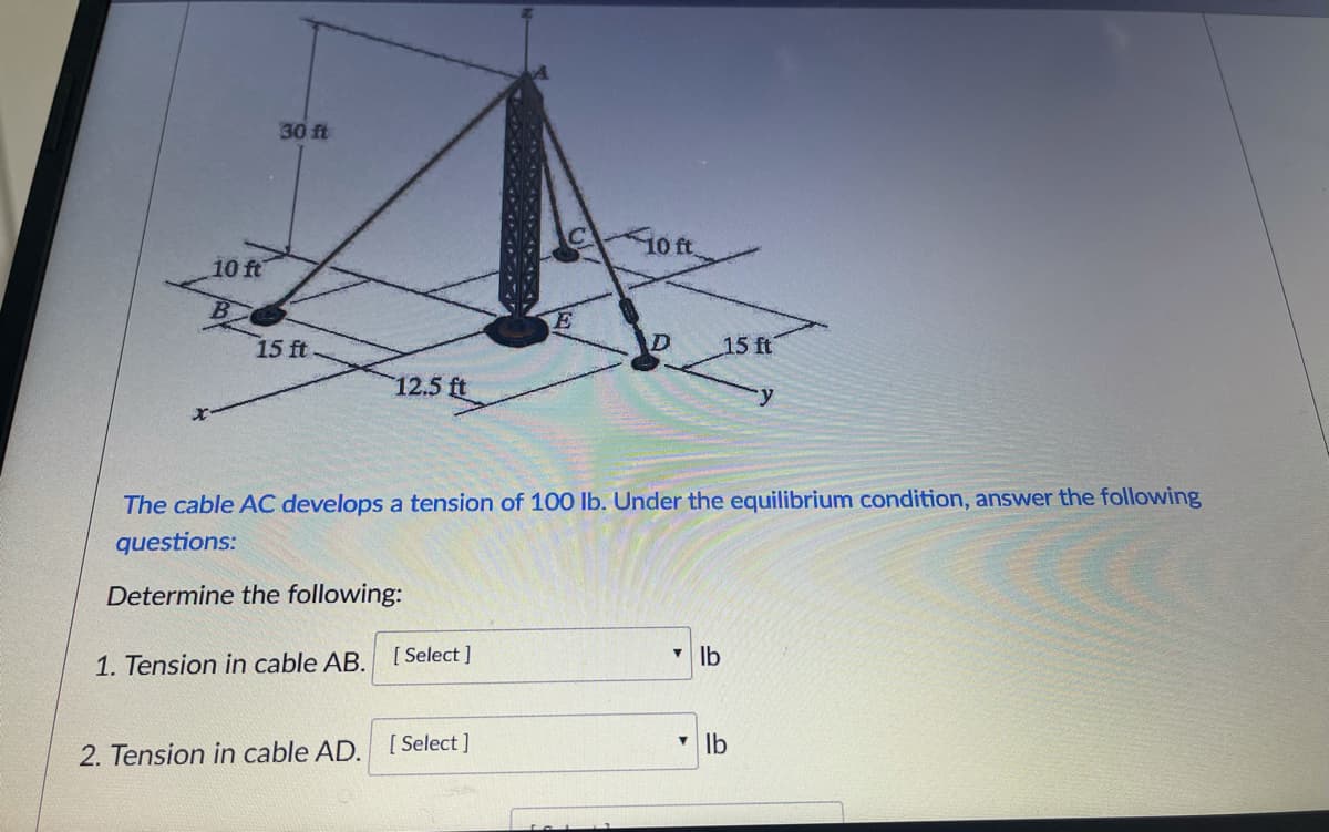 30 ft
10ft.
10 ft
15 ft
D
15 ft
12.5 ft
The cable AC develops a tension of 100 Ib. Under the equilibrium condition, answer the following
questions:
Determine the following:
V Ib
1. Tension in cable AB. [ Select ]
2. Tension in cable AD.
[ Select ]
V Ib
