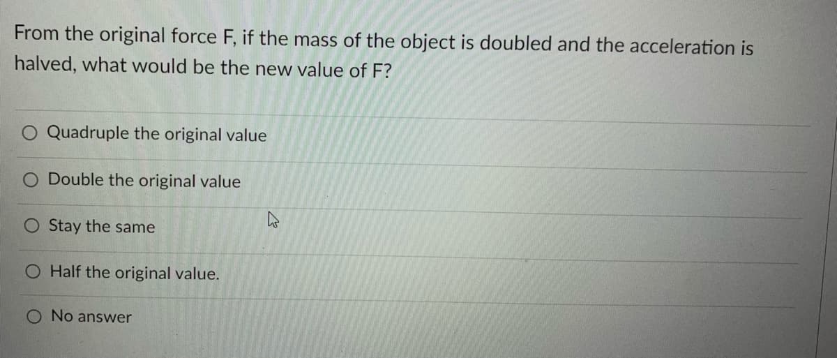 From the original force F, if the mass of the object is doubled and the acceleration is
halved, what would be the new value of F?
Quadruple the original value
Double the original value
Stay the same
O Half the original value.
O No answer

