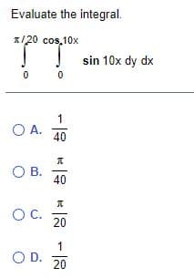 Evaluate the integral.
1/20 cos,10x
IT
sin 10x dy dx
1
O A.
40
O B.
40
OC.
20
1
OD.
20
