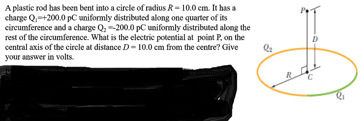 A plastic rod has been bent into a circle of radius R = 10.0 cm. It has a
charge Q=+200.0 pC uniformly distributed along one quarter of its
circumference and a charge Q, =-200.0 pC uniformly distributed along the
rest of the circumference. What is the electric potential at point P, on the
central axis of the circle at distance D= 10.0 cm from the centre? Give
your answer in volts.
D
Q2
R
