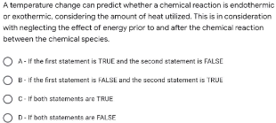 A temperature change can predict whether a chemical reaction is endothermic
or exothermic, considering the amount of heat utilized. This is in consideration
with neglecting the effect of energy prior to and after the chemical reaction
between the chemical species.
OA-If the first statement is TRUE and the second statement is FALSE
OB-If the first statement is FALSE and the second statement is TRUE
OC-If both statements are TRUE
D-If both statements are FALSE