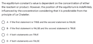 The equilibrium constant's value is dependent on the concentration of either
the reactant or product. However, the position of the equilibrium is indefinitely
influenced by the concentration considering that it is predictable from the
principle of Le Chatelier.
A-If the first statement is TRUE and the second statement is FALSE
B. If the first statement is FALSE and the second statement is TRUE
C-If both statements are TRUE
D-If both statements are FALSE