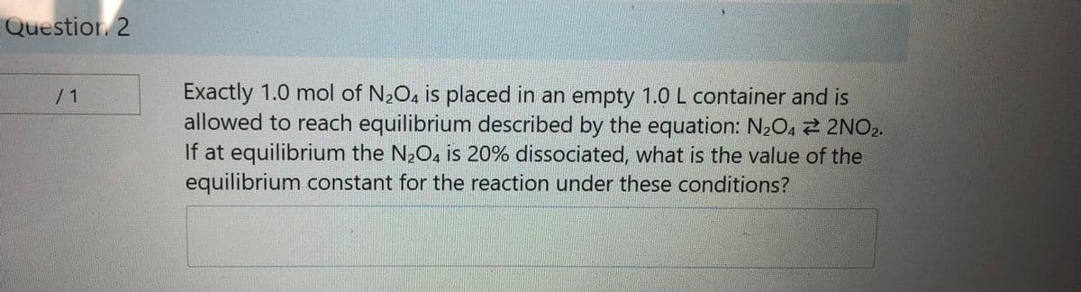 Question. 2
Exactly 1.0 mol of N2O. is placed in an empty 1.0 L container and is
allowed to reach equilibrium described by the equation: N2O4 2 2NO2.
If at equilibrium the N2O, is 20% dissociated, what is the value of the
equilibrium constant for the reaction under these conditions?
/1
