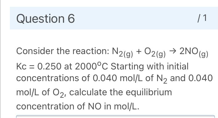 Question 6
| 1
Consider the reaction: N2(g) + O2(g) → 2NO(g)
Kc = 0.250 at 2000°C Starting with initial
concentrations of 0.040 mol/L of N2 and 0.040
mol/L of O2, calculate the equilibrium
concentration of NO in mol/L.
