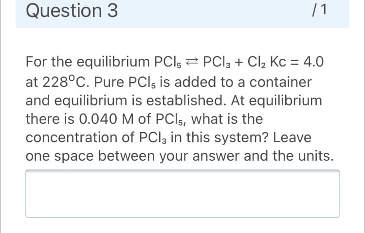 Question 3
| 1
For the equilibrium PCl, 2 PCI3 + Cl2 Kc = 4.0
at 228°C. Pure PCl, is added to a container
and equilibrium is established. At equilibrium
there is 0.040 M of PCI5, what is the
concentration of PCI3 in this system? Leave
one space between your answer and the units.
