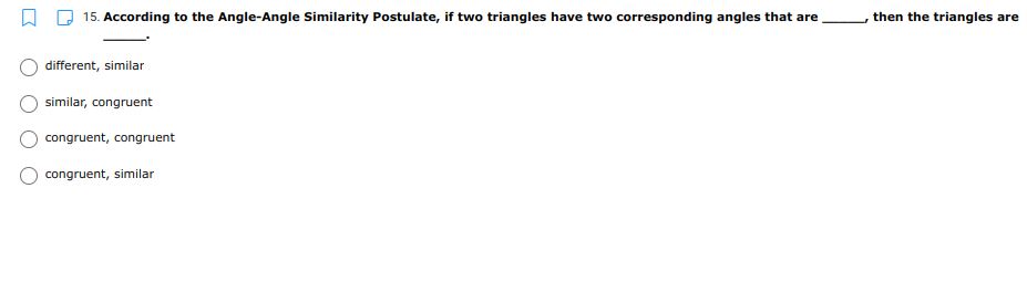15. According to the Angle-Angle Similarity Postulate, if two triangles have two corresponding angles that are
then the triangles are
different, similar
similar, congruent
congruent, congruent
congruent, similar
