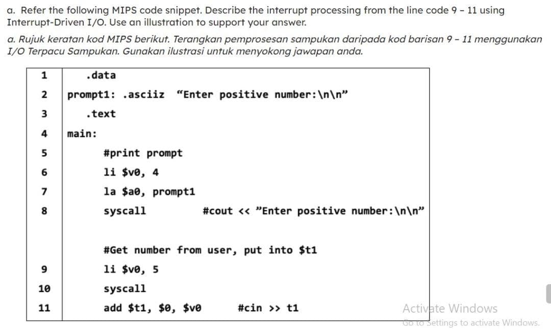 a. Refer the following MIPS code snippet. Describe the interrupt processing from the line code 9 - 11 using
Interrupt-Driven I/O. Use an illustration to support your answer.
a. Rujuk keratan kod MIPS berikut. Terangkan pemprosesan sampukan daripada kod barisan 9 - 11 menggunakan
I/O Terpacu Sampukan. Gunakan ilustrasi untuk menyokong jawapan anda.
1
.data
2
prompt1: .asciiz "Enter positive number:\n\n"
3
.text
4
main:
5
#print prompt
6
li $ve, 4
7
la $a0, prompt1
8.
syscall
#cout << "Enter positive number:\n\n"
#Get number from user, put into $t1
li $ve, 5
10
syscall
11
add $t1, $0, $ve
#cin >> t1
Activate Windows
Go to Settings to activate Windows.
