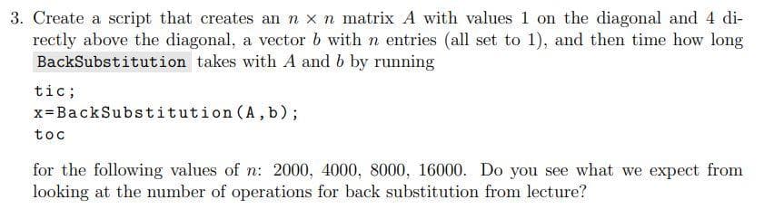 3. Create a script that creates an n x n matrix A with values 1 on the diagonal and 4 di-
rectly above the diagonal, a vector b with n entries (all set to 1), and then time how long
BackSubstitution takes with A and b by running
tic;
x=BackSubstitution (A,b);
toc
for the following values of n: 2000, 4000, 8000, 16000. Do you see what we expect from
looking at the number of operations for back substitution from lecture?
