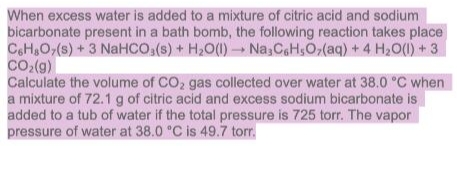 When excess water is added to a mixture of citric acid and sodium
bicarbonate present in a bath bomb, the following reaction takes place
CoH,O,(s) + 3 NaHCO,(s) + H2O(1) Na,CaHsO,(aq) +4 H2O(1) + 3
co,(g)
Calculate the volume of CO2 gas collected over water at 38.0 °C when
a mixture of 72.1 g of citric acid and excess sodium bicarbonate is
added to a tub of water if the total pressure is 725 torr. The vapor
pressure of water at 38.0 "C is 49.7 torr.
