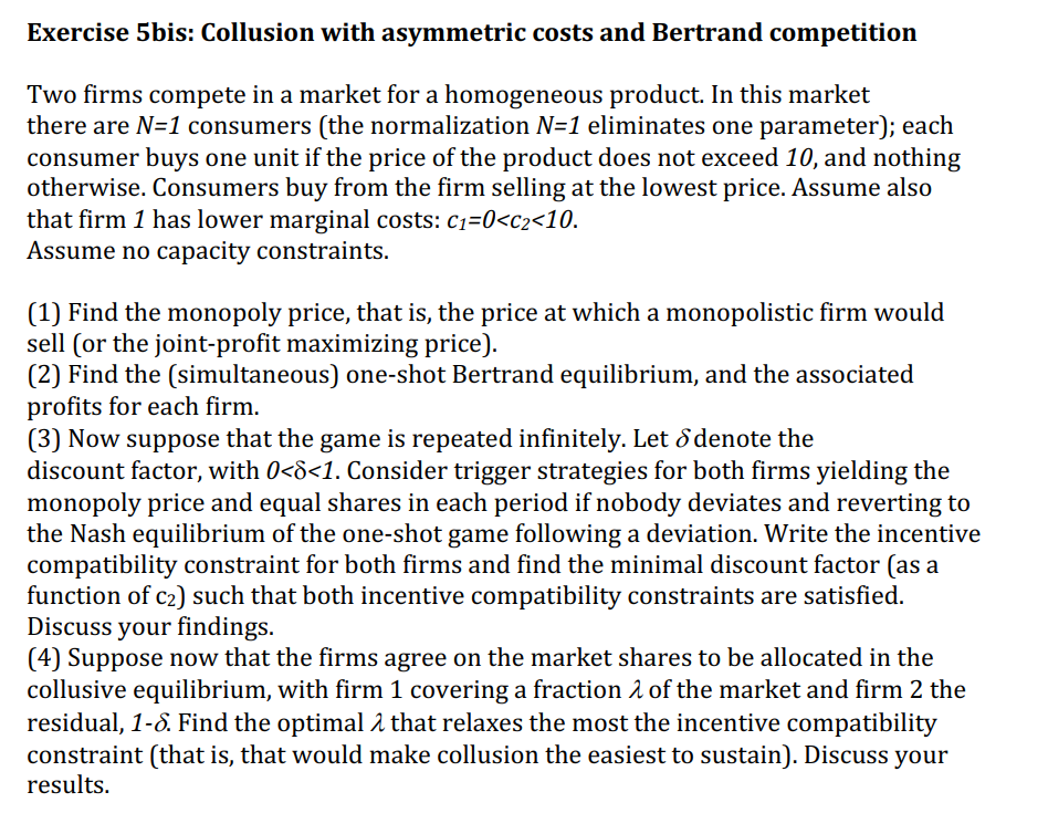 Exercise 5bis: Collusion with asymmetric costs and Bertrand competition
Two firms compete in a market for a homogeneous product. In this market
there are N=1 consumers (the normalization N=1 eliminates one parameter); each
consumer buys one unit if the price of the product does not exceed 10, and nothing
otherwise. Consumers buy from the firm selling at the lowest price. Assume also
that firm 1 has lower marginal costs: c1=0<c2<10.
Assume no capacity constraints.
(1) Find the monopoly price, that is, the price at which a monopolistic firm would
sell (or the joint-profit maximizing price).
(2) Find the (simultaneous) one-shot Bertrand equilibrium, and the associated
profits for each firm.
(3) Now suppose that the game is repeated infinitely. Let d denote the
discount factor, with 0<8<1. Consider trigger strategies for both firms yielding the
monopoly price and equal shares in each period if nobody deviates and reverting to
the Nash equilibrium of the one-shot game following a deviation. Write the incentive
compatibility constraint for both firms and find the minimal discount factor (as a
function of c2) such that both incentive compatibility constraints are satisfied.
Discuss your findings.
(4) Suppose now that the firms agree on the market shares to be allocated in the
collusive equilibrium, with firm 1 covering a fraction 2 of the market and firm 2 the
residual, 1-8. Find the optimal 2 that relaxes the most the incentive compatibility
constraint (that is, that would make collusion the easiest to sustain). Discuss your
results.
