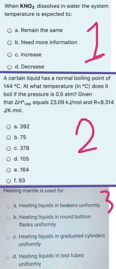 When KNO3 dissolves in water the system
temperature is expected to:
1
a. Remain the same
O b. Need more information
O c. Increase
O d. Decrease
A certain liquid has a normal boiling point of
144 °C. At what temperature (in °C) does it
boil if the pressure is 0.5 atm? Given
that AH°vap equals 23.09 kJ/mol and R=8.314
J/K.mol.
2
O a. 392
O b. 75
O c. 378
O d. 105
O e. 164
O f. 93
Heating mantle is used for:
a. Heating liquids in beakers uniformly
b. Heating liquids in round bottom
flasks uniformly
c. Heating liquids in graduated cylinders
uniformly
d. Heating liquids in test tubes
uniformly
