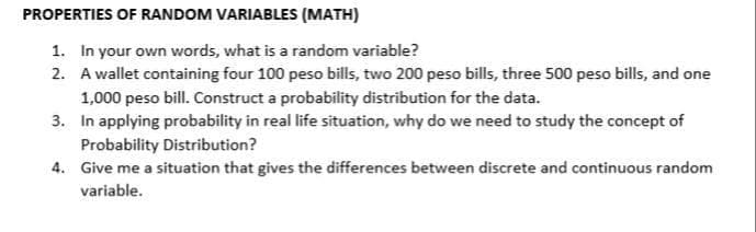 PROPERTIES OF RANDOM VARIABLES (MATH)
1. In your own words, what is a random variable?
2. A wallet containing four 100 peso bills, two 200 peso bills, three 500 peso bills, and one
1,000 peso bill. Construct a probability distribution for the data.
3. In applying probability in real life situation, why do we need to study the concept of
Probability Distribution?
4. Give me a situation that gives the differences between discrete and continuous random
variable.
