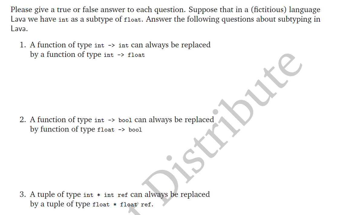 Please give a true or false answer to each question. Suppose that in a (fictitious) language
Lava we have int as a subtype of float. Answer the following questions about subtyping in
Lava.
1. A function of type int -> int can always be replaced
by a function of type int -> float
2. A function of type int -> bool can always be replaced
by function of type float -> bool
3. A tuple of type int * int ref can always be replaced
by a tuple of type float * float ref.
Distribute
