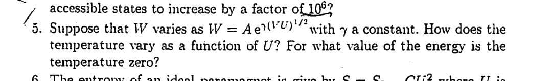 accessible states to increase by a factor of 106?
5. Suppose that W varies as W = Ae?(V)"with y a constant. How does the
temperature vary as a function of U? For what value of the energy is the
temperature zero?
%3D
6 The entro of an idool
ig ritro by S
chone rt io
