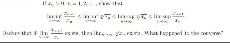 If an > 0, n = 1, 2,..., show that
Xn+1
In+1
lim inf
<lim inf n ≤ lim sup n ≤ lim sup
n4x
In
n-x
n→∞
n→∞
In
In+1
exists, then limnon exists. What happened to the converse?
Deduce that if lim
n-∞ In