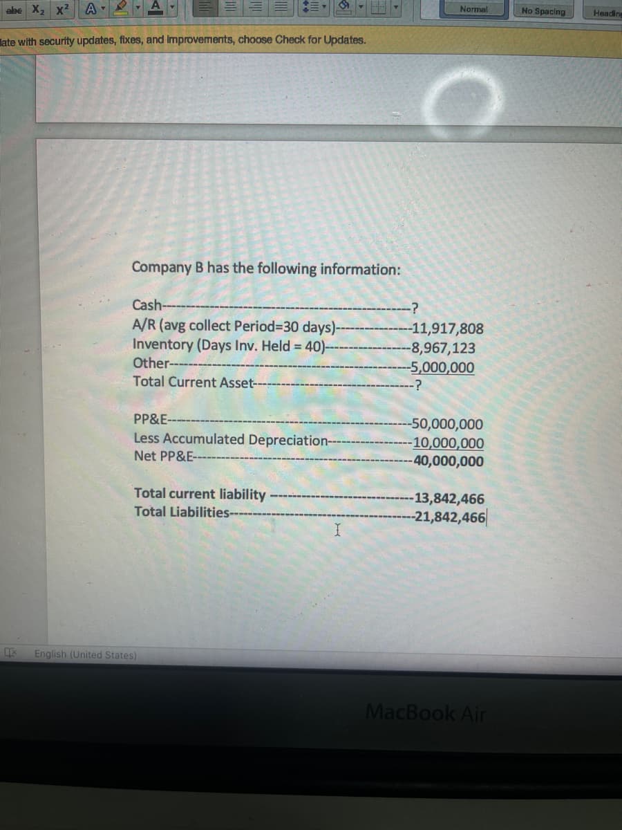 abe X2 x²
A-
Narmal
No Spacing
Heading
late with security updates, fixes, and Improvements, choose Check for Updates.
Company B has the following information:
Cash---
A/R (avg collect Period=30 days)-
Inventory (Days Inv. Held 40)--
Other-
-11,917,808
-8,967,123
-5,000,000
Total Current Asset-
PP&E-
-50,000,000
10,000,000
40,000,000
Less Accumulated Depreciation--
Net PP&E-
Total current liability
-13,842,466
Total Liabilities---
-21,842,466|
English (United States)
MacBook Air
