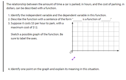 The relationship between the amount of time a car is parked, in hours, and the cost of parking, in
dollars, can be described with a function.
1. Identify the independent variable and the dependent variable in this function.
2. Describe the function with a sentence of the form "_
_is a function of
3. Suppose it costs $3 per hour to park, with a
maximum cost of $12.
Sketch a possible graph of the function. Be
sure to label the axes.
4. Identify one point on the graph and explain its meaning in this situation.
