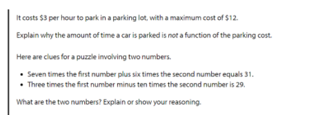 It costs $3 per hour to park in a parking lot, with a maximum cost of $12.
Explain why the amount of time a car is parked is not a function of the parking cost.
Here are clues for a puzzle involving two numbers.
• Seven times the first number plus six times the second number equals 31.
• Three times the first number minus ten times the second number is 29.
What are the two numbers? Explain or show your reasoning.

