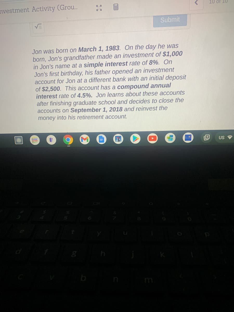 10 of 10
nvestment Activity (Grou.
Submit
Jon was born on March 1, 1983. On the day he was
born, Jon's grandfather made an investment of $1,000
in Jon's name at a simple interest rate of 8%. On
Jon's first birthday, his father opened an investment
account for Jon at a different bank with an initial deposit
of $2,500. This account has a compound annual
interest rate of 4.5%. Jon learns about these accounts
after finishing graduate school and decides to close the
accounts on September 1, 2018 and reinvest the
money into his retirement account.
US
国
