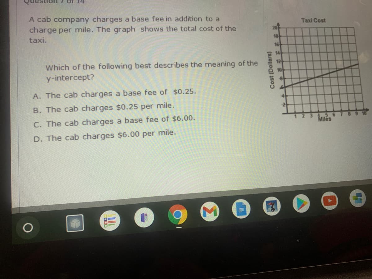 14
A cab company charges a base fee in addition to a
charge per mile. The graph shows the total cost of the
taxi.
Taxi Cost
20
18
16
14
Which of the following best describes the meaning of the
y-intercept?
12
A. The cab charges a base fee of $0.25.
B. The cab charges $0.25 per mile.
C. The cab charges a base fee of $6.00.
5 6
Miles
123
D. The cab charges $6.00 per mile.
Cost (Dollars)
