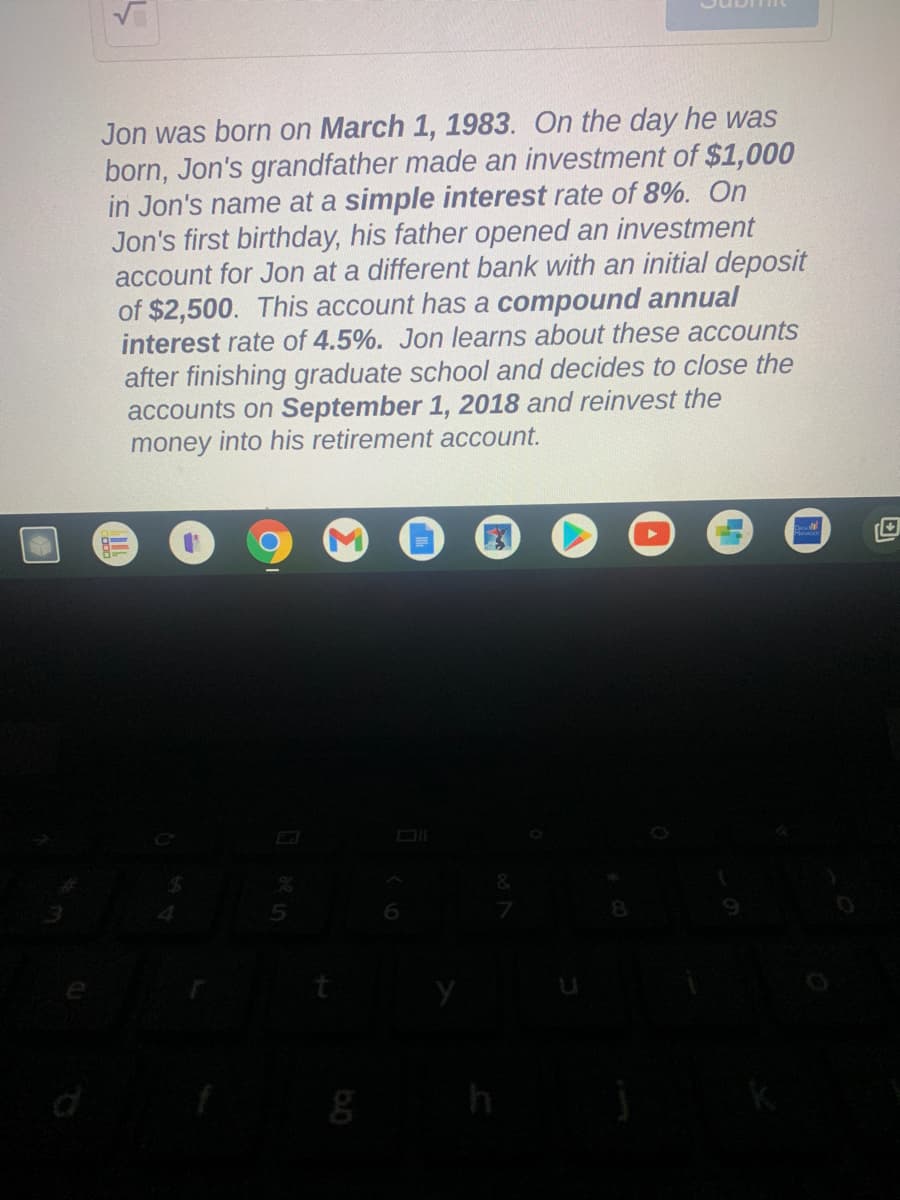 Jon was born on March 1, 1983. On the day he was
born, Jon's grandfather made an investment of $1,000
in Jon's name at a simple interest rate of 8%. On
Jon's first birthday, his father opened an investment
account for Jon at a different bank with an initial deposit
of $2,500. This account has a compound annual
interest rate of 4.5%. Jon learns about these accounts
after finishing graduate school and decides to close the
accounts on September 1, 2018 and reinvest the
money into his retirement account.
