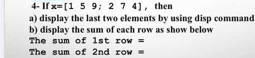 4- If x= [1 5 9; 2 7 4], then
a) display the last two elements by using disp command
b) display the sum of each row as show below
The sum of 1st row =
The sum of 2nd row =
