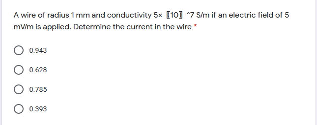 A wire of radius 1 mm and conductivity 5x [10] ^7 S/m if an electric field of 5
mV/m is applied. Determine the current in the wire *
0.943
0.628
0.785
O 0.393
