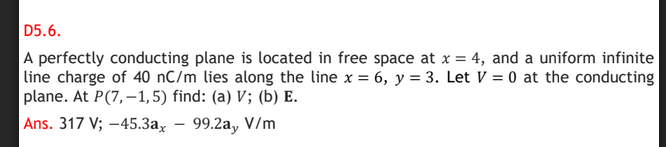 D5.6.
A perfectly conducting plane is located in free space at x = 4, and a uniform infinite
line charge of 40 nC/m lies along the line x = 6, y = 3. Let V = 0 at the conducting
plane. At P(7,–1,5) find: (a) V; (b) E.
Ans. 317 V; -45.3a, – 99.2a, V/m
