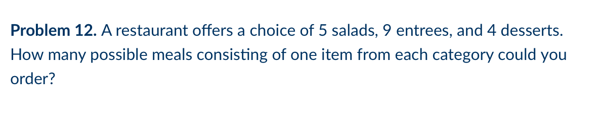 Problem 12. A restaurant offers a choice of 5 salads, 9 entrees, and 4 desserts.
How many possible meals consisting of one item from each category could you
order?
