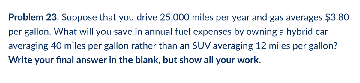 Problem 23. Suppose that you drive 25,000 miles per year and gas averages $3.80
per gallon. What will you save in annual fuel expenses by owning a hybrid car
averaging 40 miles per gallon rather than an SUV averaging 12 miles per gallon?
Write your final answer in the blank, but show all your work.
