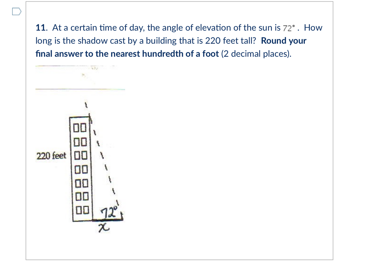 11. At a certain time of day, the angle of elevation of the sun is 72°. How
long is the shadow cast by a building that is 220 feet tall? Round your
final answer to the nearest hundredth of a foot (2 decimal places).
00
00
220 feet 00
00
00
00
00 12
