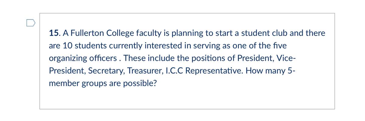 15. A Fullerton College faculty is planning to start a student club and there
are 10 students currently interested in serving as one of the five
organizing officers . These include the positions of President, Vice-
President, Secretary, Treasurer, I.C.C Representative. How many 5-
member groups are possible?
