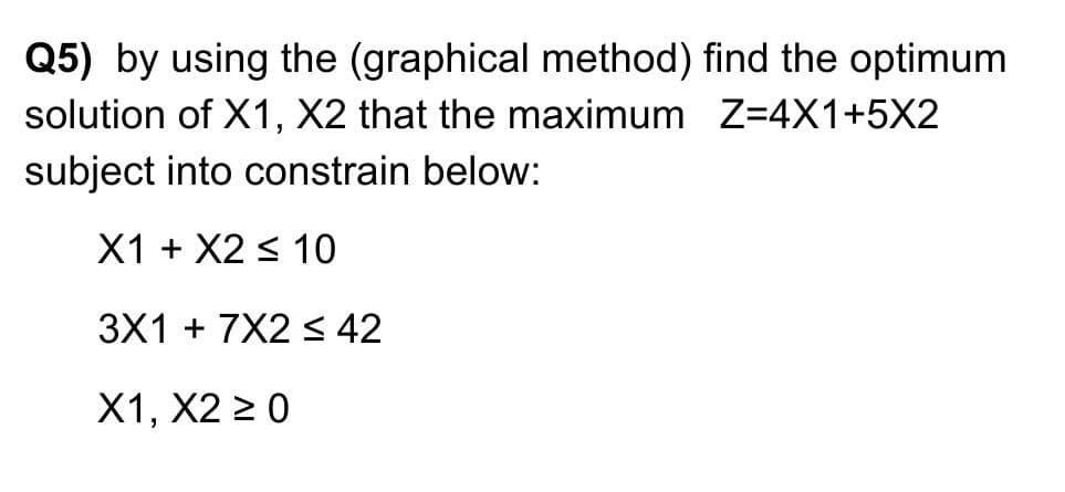 Q5) by using the (graphical method) find the optimum
solution of X1, X2 that the maximum Z=4X1+5X2
subject into constrain below:
X1 + X2 < 10
3X1 + 7X2 < 42
X1, X2 2 0
