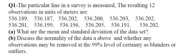 Q1-The particular line in a survey is measured, The resulting 12
observations in units of meters are:
536.189, 536.187, 536.202, 536.200, 536.203,
536.201, 536.199, 536.196, 536.205, 536.191,
(a) What are the mean and standard deviation of the data set?.
(b) Discuss the normality of the data a above and whether any
observations may be removed at the 99% level of certainty as blunders or
outliers.
536.202,
536.202.
