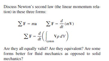 Discuss Newton's second law (the linear momentum rela-
tion) in these three forms:
Σr-mΣr-
(mV)
na
dt
Er -_Vpav)
Vpdv)
'system
Are they all equally valid? Are they equivalent? Are some
forms better for fluid mechanics as opposed to solid
mechanics?
