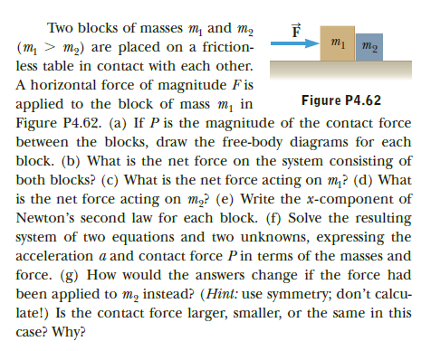 Two blocks of masses m and m2
(m, > m2) are placed on a friction-
less table in contact with each other.
A horizontal force of magnitude F is
applied to the block of mass m, in
Figure P4.62. (a) If P is the magnitude of the contact force
between the blocks, draw the free-body diagrams for each
block. (b) What is the net force on the system consisting of
both blocks? (c) What is the net force acting on m? (d) What
is the net force acting on m,? (e) Write the x-component of
Newton's second law for each block. (f) Solve the resulting
Figure P4.62
system of two equations and two unknowns, expressing the
acceleration a and contact force Pin terms of the masses and
force. (g) How would the answers change if the force had
been applied to mạ instead? (Hint: use symmetry; don't calcu-
late!) Is the contact force larger, smaller, or the same in this
case? Why?
