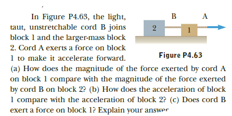 In Figure P4.63, the light,
taut, unstretchable cord B joins
block 1 and the larger-mass block
2. Cord A exerts a force on block
Figure P4.63
1 to make it accelerate forward.
(a) How does the magnitude of the force exerted by cord A
on block 1 compare with the magnitude of the force exerted
by cord B on block 2? (b) How does the acceleration of block
1 compare with the acceleration of block 2? (c) Does cord B
exert a force on block 1? Explain your answer
