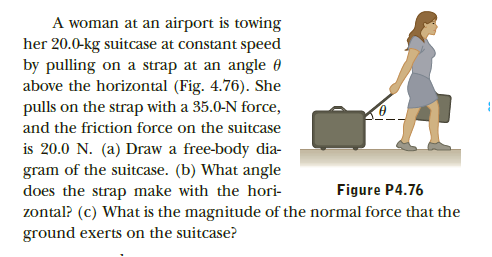 A woman at an airport is towing
her 20.0-kg suitcase at constant speed
by pulling on a strap at an angle 0
above the horizontal (Fig. 4.76). She
pulls on the strap with a 35.0-N force,
and the friction force on the suitcase
is 20.0 N. (a) Draw a free-body dia-
gram of the suitcase. (b) What angle
does the strap make with the hori-
zontal? (c) What is the magnitude of the normal force that the
ground exerts on the suitcase?
Figure P4.76
