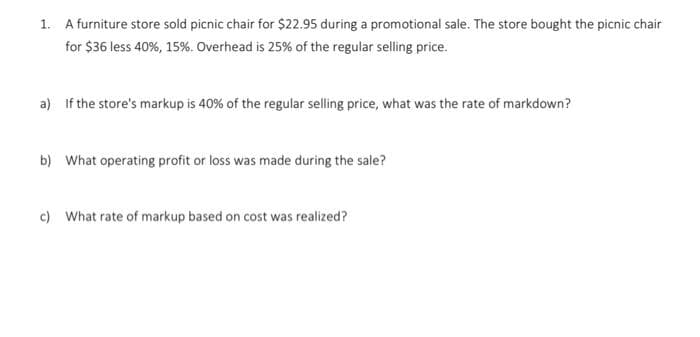 1. A furniture store sold picnic chair for $22.95 during a promotional sale. The store bought the picnic chair
for $36 less 40%, 15%. Overhead is 25% of the regular selling price.
a) If the store's markup is 40% of the regular selling price, what was the rate of markdown?
b) What operating profit or loss was made during the sale?
c) What rate of markup based on cost was realized?
