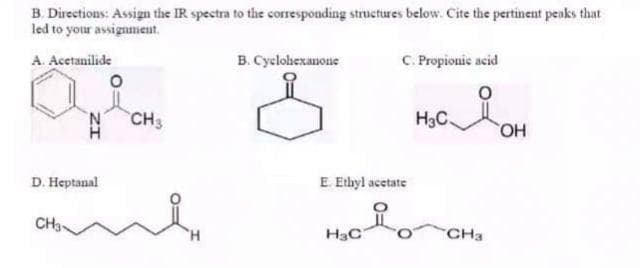 B. Directions: Assign the IR spectra to the corresponding structures below. Cite the pertinent peaks that
led to your assignment.
A. Acetanilide
B. Cyclohexauone
C. Propionic acid
N CH3
H3C
HO,
D. Heptanal
E Ethyl acetate
CH3
H,
H3C
CHa
