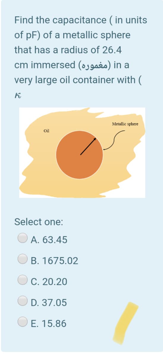 Find the capacitance ( in units
of pF) of a metallic sphere
that has a radius of 26.4
cm immersed (ogaio) in a
very large oil container with (
K
Metallic sphere
Oil
Select one:
А. 63.45
B. 1675.02
C. 20.20
D. 37.05
E. 15.86
