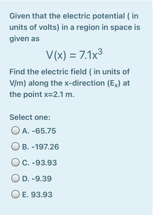 Given that the electric potential ( in
units of volts) in a region in space is
given as
V(x) = 7.1x³
Find the electric field ( in units of
V/m) along the x-direction (E,) at
the point x=2.1 m.
Select one:
O A. -65.75
B. -197.26
OC. -93.93
D. -9.39
O E. 93.93
