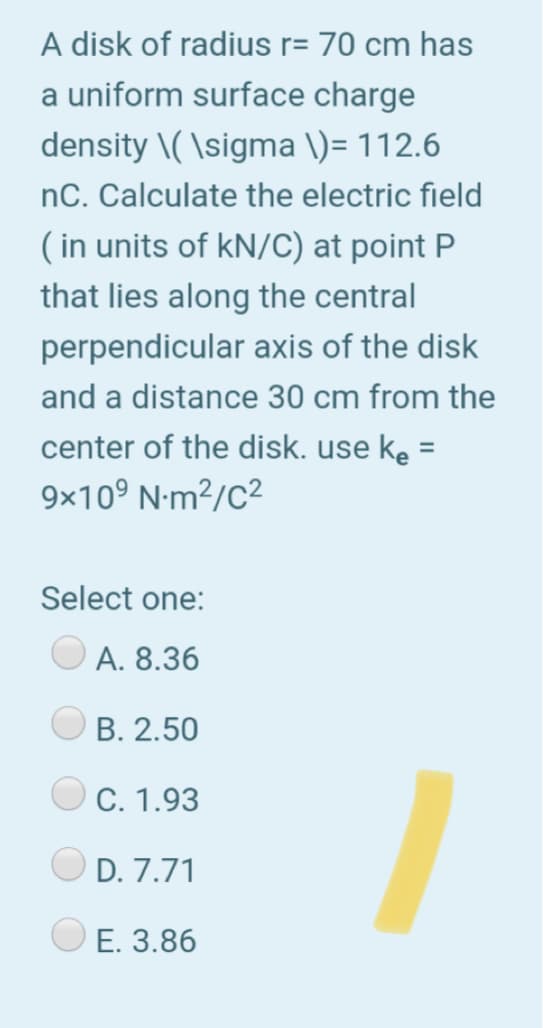 A disk of radius r= 70 cm has
a uniform surface charge
density \( \sigma \)= 112.6
nC. Calculate the electric field
( in units of kN/C) at point P
that lies along the central
perpendicular axis of the disk
and a distance 30 cm from the
center of the disk. use ke =
9x10° N-m?/C2
Select one:
A. 8.36
B. 2.50
C. 1.93
D. 7.71
E. 3.86
