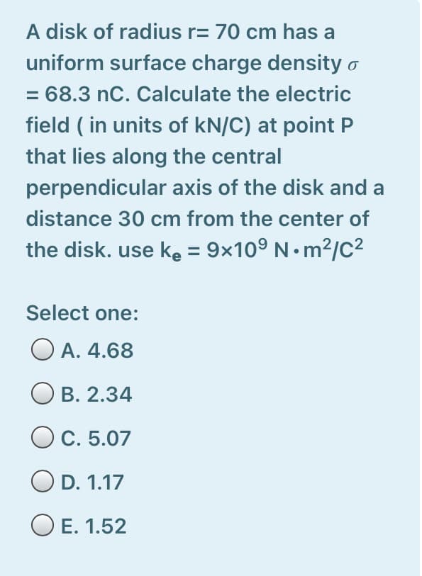 A disk of radius r= 70 cm has a
uniform surface charge density o
= 68.3 nC. Calculate the electric
field ( in units of kN/C) at point P
that lies along the central
perpendicular axis of the disk and a
distance 30 cm from the center of
the disk. use ke = 9x10° N• m²/c?
Select one:
O A. 4.68
В. 2.34
O C. 5.07
O D. 1.17
O E. 1.52
