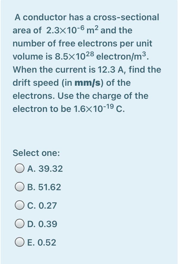 A conductor has a cross-sectional
area of 2.3x10-6 m² and the
number of free electrons per unit
volume is 8.5×1028 electron/m3.
When the current is 12.3 A, find the
drift speed (in mm/s) of the
electrons. Use the charge of the
electron to be 1.6X10-19 C.
Select one:
O A. 39.32
O B. 51.62
O c. 0.27
O D. 0.39
O E. 0.52
