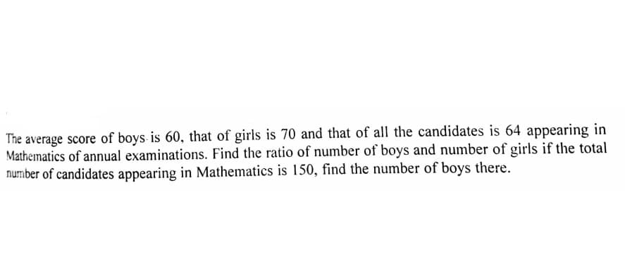 The average score of boys is 60, that of girls is 70 and that of all the candidates is 64 appearing in
Mathematics of annual examinations. Find the ratio of number of boys and number of girls if the total
number of candidates appearing in Mathematics is 150, find the number of boys there.
