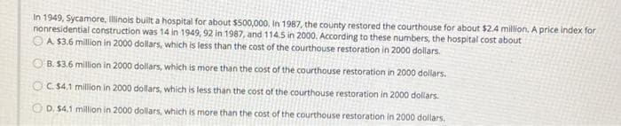 In 1949, Sycamore, Illinois built a hospital for about $500,000, In 1987, the county restored the courthouse for about $2.4 million, A price index for
nonresidential construction was 14 in 1949, 92 in 1987, and 114.5 in 2000. According to these numbers, the hospital cost about
OA $3.6 million in 2000 dollars, which is less than the cost of the courthouse restoration in 2000 dollars.
O B. $3.6 million in 2000 dollars, which is more than the cost of the courthouse restoration in 2000 dollars.
OC. $4,1 million in 2000 dollars, which is less than the cost of the courthouse restoration in 2000 dollars.
O D. $4.1 million in 2000 dollars, which is more than the cost of the courthouse restoration in 2000 dollars.
