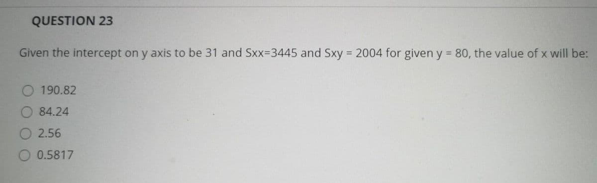 QUESTION 23
Given the intercept on y axis to be 31 and Sxx-3445 and Sxy = 2004 for given y = 80, the value of x will be:
O 190.82
84.24
O 2.56
0.5817
