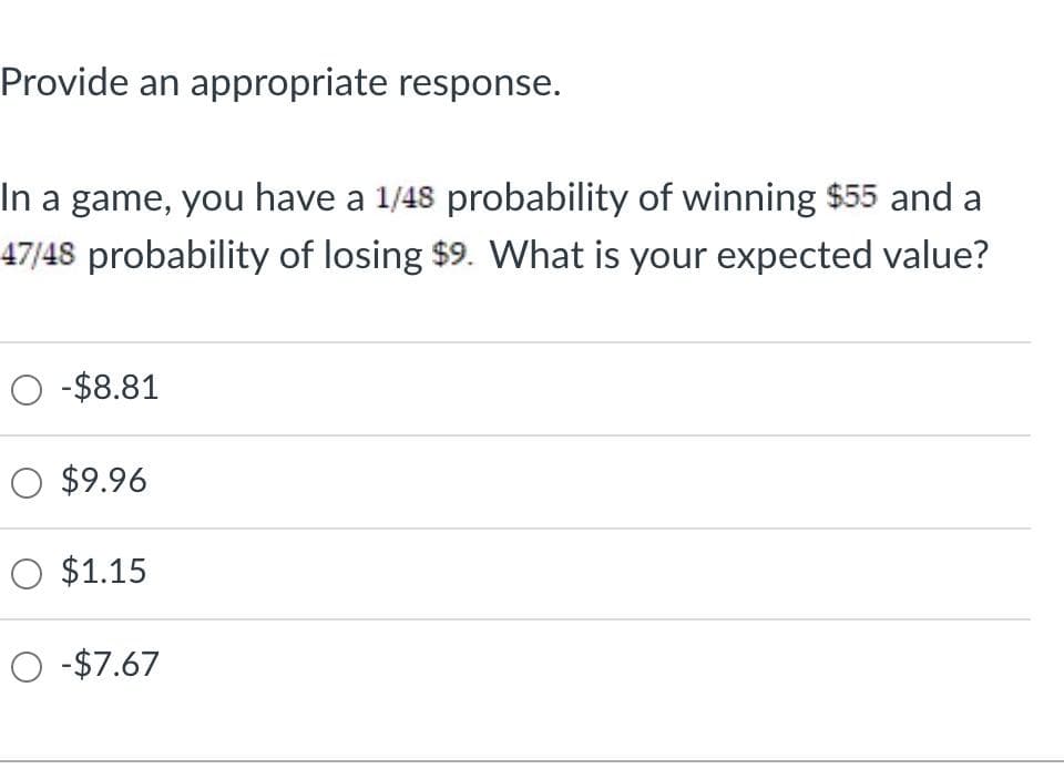 Provide an appropriate response.
In a game, you have a 1/48 probability of winning $55 and a
47/48 probability of losing $9. What is your expected value?
O -$8.81
O $9.96
O $1.15
O -$7.67

